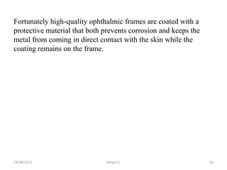 Fortunately high-quality ophthalmic frames are coated with a
protective material that both prevents corrosion and keeps the
metal from coming in direct contact with the skin while the
coating remains on the frame.
24/08/2023 Mikael G. 56
 