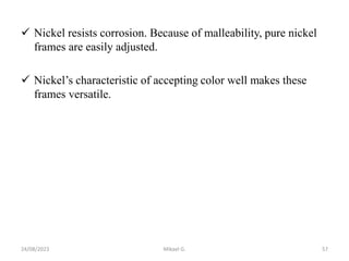  Nickel resists corrosion. Because of malleability, pure nickel
frames are easily adjusted.
 Nickel’s characteristic of accepting color well makes these
frames versatile.
24/08/2023 Mikael G. 57
 
