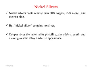 Nickel Silvers
 Nickel silvers contain more than 50% copper, 25% nickel, and
the rest zinc.
 But “nickel silver” contains no silver.
 Copper gives the material its pliability, zinc adds strength, and
nickel gives the alloy a whitish appearance.
24/08/2023 Mikael G. 58
 