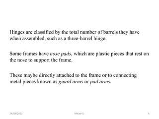 Hinges are classified by the total number of barrels they have
when assembled, such as a three-barrel hinge.
Some frames have nose pads, which are plastic pieces that rest on
the nose to support the frame.
These maybe directly attached to the frame or to connecting
metal pieces known as guard arms or pad arms.
24/08/2023 Mikael G. 6
 