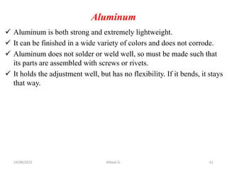 Aluminum
 Aluminum is both strong and extremely lightweight.
 It can be finished in a wide variety of colors and does not corrode.
 Aluminum does not solder or weld well, so must be made such that
its parts are assembled with screws or rivets.
 It holds the adjustment well, but has no flexibility. If it bends, it stays
that way.
24/08/2023 Mikael G. 61
 