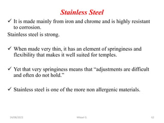 Stainless Steel
 It is made mainly from iron and chrome and is highly resistant
to corrosion.
Stainless steel is strong.
 When made very thin, it has an element of springiness and
flexibility that makes it well suited for temples.
 Yet that very springiness means that “adjustments are difficult
and often do not hold.”
 Stainless steel is one of the more non allergenic materials.
24/08/2023 Mikael G. 62
 