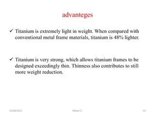 advanteges
 Titanium is extremely light in weight. When compared with
conventional metal frame materials, titanium is 48% lighter.
 Titanium is very strong, which allows titanium frames to be
designed exceedingly thin. Thinness also contributes to still
more weight reduction.
24/08/2023 Mikael G. 64
 