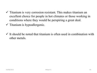  Titanium is very corrosion resistant. This makes titanium an
excellent choice for people in hot climates or those working in
conditions where they would be perspiring a great deal.
 Titanium is hypoallergenic.
 It should be noted that titanium is often used in combination with
other metals.
24/08/2023 Mikael G. 65
 