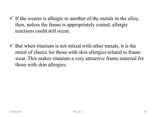  If the wearer is allergic to another of the metals in the alloy,
then, unless the frame is appropriately coated, allergic
reactions could still occur.
 But when titanium is not mixed with other metals, it is the
metal of choice for those with skin allergies related to frame
wear. This makes titanium a very attractive frame material for
those with skin allergies.
24/08/2023 Mikael G. 66
 