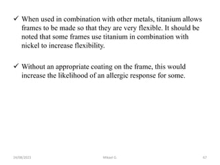  When used in combination with other metals, titanium allows
frames to be made so that they are very flexible. It should be
noted that some frames use titanium in combination with
nickel to increase flexibility.
 Without an appropriate coating on the frame, this would
increase the likelihood of an allergic response for some.
24/08/2023 Mikael G. 67
 