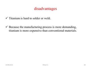 disadvantages
 Titanium is hard to solder or weld.
 Because the manufacturing process is more demanding,
titanium is more expensive than conventional materials.
24/08/2023 Mikael G. 68
 