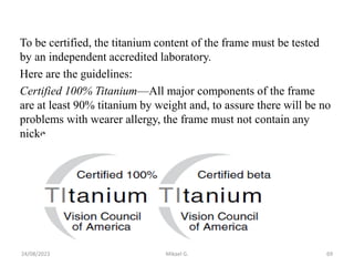 To be certified, the titanium content of the frame must be tested
by an independent accredited laboratory.
Here are the guidelines:
Certified 100% Titanium—All major components of the frame
are at least 90% titanium by weight and, to assure there will be no
problems with wearer allergy, the frame must not contain any
nicke
24/08/2023 Mikael G. 69
 