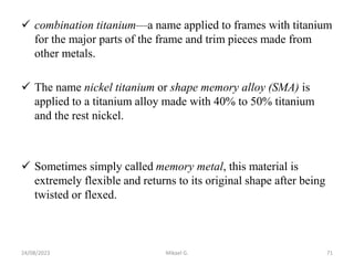 combination titanium—a name applied to frames with titanium
for the major parts of the frame and trim pieces made from
other metals.
 The name nickel titanium or shape memory alloy (SMA) is
applied to a titanium alloy made with 40% to 50% titanium
and the rest nickel.
 Sometimes simply called memory metal, this material is
extremely flexible and returns to its original shape after being
twisted or flexed.
24/08/2023 Mikael G. 71
 
