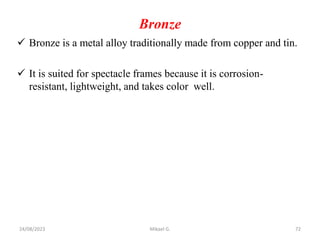 Bronze
 Bronze is a metal alloy traditionally made from copper and tin.
 It is suited for spectacle frames because it is corrosion-
resistant, lightweight, and takes color well.
24/08/2023 Mikael G. 72
 