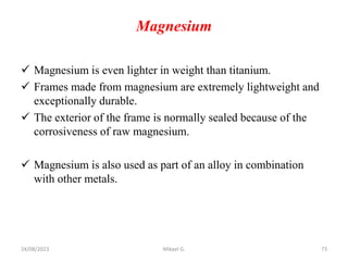 Magnesium
 Magnesium is even lighter in weight than titanium.
 Frames made from magnesium are extremely lightweight and
exceptionally durable.
 The exterior of the frame is normally sealed because of the
corrosiveness of raw magnesium.
 Magnesium is also used as part of an alloy in combination
with other metals.
24/08/2023 Mikael G. 73
 
