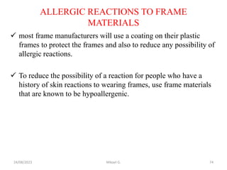 ALLERGIC REACTIONS TO FRAME
MATERIALS
 most frame manufacturers will use a coating on their plastic
frames to protect the frames and also to reduce any possibility of
allergic reactions.
 To reduce the possibility of a reaction for people who have a
history of skin reactions to wearing frames, use frame materials
that are known to be hypoallergenic.
24/08/2023 Mikael G. 74
 