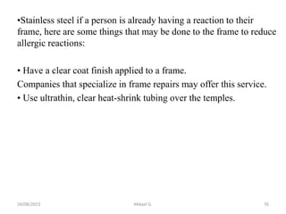 •Stainless steel if a person is already having a reaction to their
frame, here are some things that may be done to the frame to reduce
allergic reactions:
• Have a clear coat finish applied to a frame.
Companies that specialize in frame repairs may offer this service.
• Use ultrathin, clear heat-shrink tubing over the temples.
24/08/2023 Mikael G. 76
 
