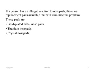 If a person has an allergic reaction to nosepads, there are
replacement pads available that will eliminate the problem.
These pads are:
• Gold-plated metal nose pads
• Titanium nosepads
• Crystal nosepads
24/08/2023 Mikael G. 77
 