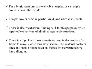  For allergic reactions to metal cable temples, use a temple
cover to cover the temple.
 Temple covers come in plastic, vinyl, and silicone materials.
 There is also “heat shrink” tubing sold for this purpose, which
reportedly takes care of eliminating allergic reactions.
 There is a liquid lens liner sometimes used in the groove of a
frame to make a loose lens more secure. This material contains
latex and should not be used on frames whose wearers have
latex allergies.
24/08/2023 Mikael G. 78
 