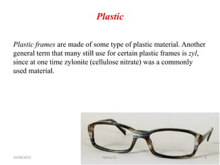 Plastic
Plastic frames are made of some type of plastic material. Another
general term that many still use for certain plastic frames is zyl,
since at one time zylonite (cellulose nitrate) was a commonly
used material.
24/08/2023 Mikael G. 8
 