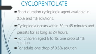 CYCLOPENTOLATE
Short duration cycloplegic agent available in
0.5% and 1% solutions.
Cycloplegia occurs within 30 to 45 minutes and
persists for as long as 24 hours.
For children aged 6 to 16, one drop of 1%
solution
For adults one drop of 0.5% solution.
 