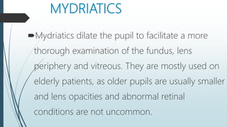 MYDRIATICS
Mydriatics dilate the pupil to facilitate a more
thorough examination of the fundus, lens
periphery and vitreous. They are mostly used on
elderly patients, as older pupils are usually smaller
and lens opacities and abnormal retinal
conditions are not uncommon.
 