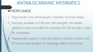 ANTIMUSCARIANIC MYDRIATICS
TROPICAMIDE
1. Tropicamide is the antimuscarinic mydriatic of choice today.
2. Normally available in 0.5% and 1.0% strengths, the weaker
solution is used most often for mydriasis; the 1% strength is used
for cycloplegia.
3. Tropicamide is quick in onset and short in duration (Onset in 20-
30 minutes and duration of cycloplegic effect is 6-8 hours)
 