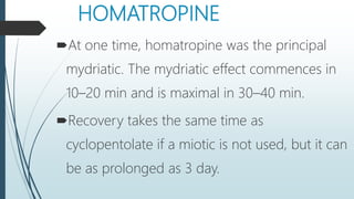 HOMATROPINE
At one time, homatropine was the principal
mydriatic. The mydriatic effect commences in
10–20 min and is maximal in 30–40 min.
Recovery takes the same time as
cyclopentolate if a miotic is not used, but it can
be as prolonged as 3 day.
 