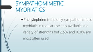 SYMPATHOMIMETIC
MYDRIATICS
Phenylephrine is the only sympathomimetic
mydriatic in regular use. It is available in a
variety of strengths but 2.5% and 10.0% are
most often used.
 