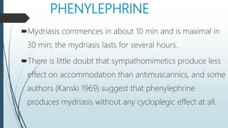 PHENYLEPHRINE
Mydriasis commences in about 10 min and is maximal in
30 min; the mydriasis lasts for several hours.
There is little doubt that sympathomimetics produce less
effect on accommodation than antimuscarinics, and some
authors (Kanski 1969) suggest that phenylephrine
produces mydriasis without any cycloplegic effect at all.
 