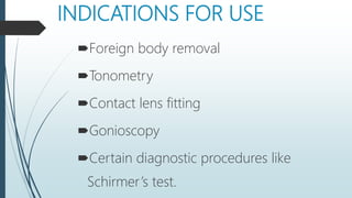 INDICATIONS FOR USE
Foreign body removal
Tonometry
Contact lens fitting
Gonioscopy
Certain diagnostic procedures like
Schirmer’s test.
 