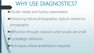 WHY USE DIAGNOSTICS?
Ocular media and fundus examination
Enhancing retinal photography; optical coherence
tomography
Refraction through cataracts when pupils are small
Cycloplegic refraction
Techniques where anesthesia is required
 