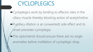 CYCLOPLEGICS
Cycloplegics work by binding to effector sites in the
ciliary muscle thereby blocking action of acetylcholine.
Pupillary dilation is an (unwanted) side effect and its
onset precedes cycloplegia.
The optometrist should ensure there are no angle
anomalies before instillation of cycloplegic drop.
 