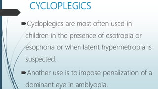 CYCLOPLEGICS
Cycloplegics are most often used in
children in the presence of esotropia or
esophoria or when latent hypermetropia is
suspected.
Another use is to impose penalization of a
dominant eye in amblyopia.
 