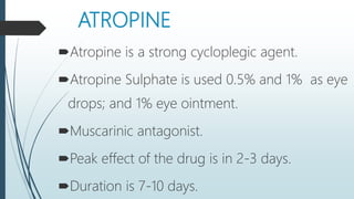 ATROPINE
Atropine is a strong cycloplegic agent.
Atropine Sulphate is used 0.5% and 1% as eye
drops; and 1% eye ointment.
Muscarinic antagonist.
Peak effect of the drug is in 2-3 days.
Duration is 7-10 days.
 