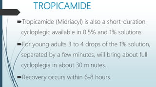 TROPICAMIDE
Tropicamide (Midriacyl) is also a short-duration
cycloplegic available in 0.5% and 1% solutions.
For young adults 3 to 4 drops of the 1% solution,
separated by a few minutes, will bring about full
cycloplegia in about 30 minutes.
Recovery occurs within 6-8 hours.
 