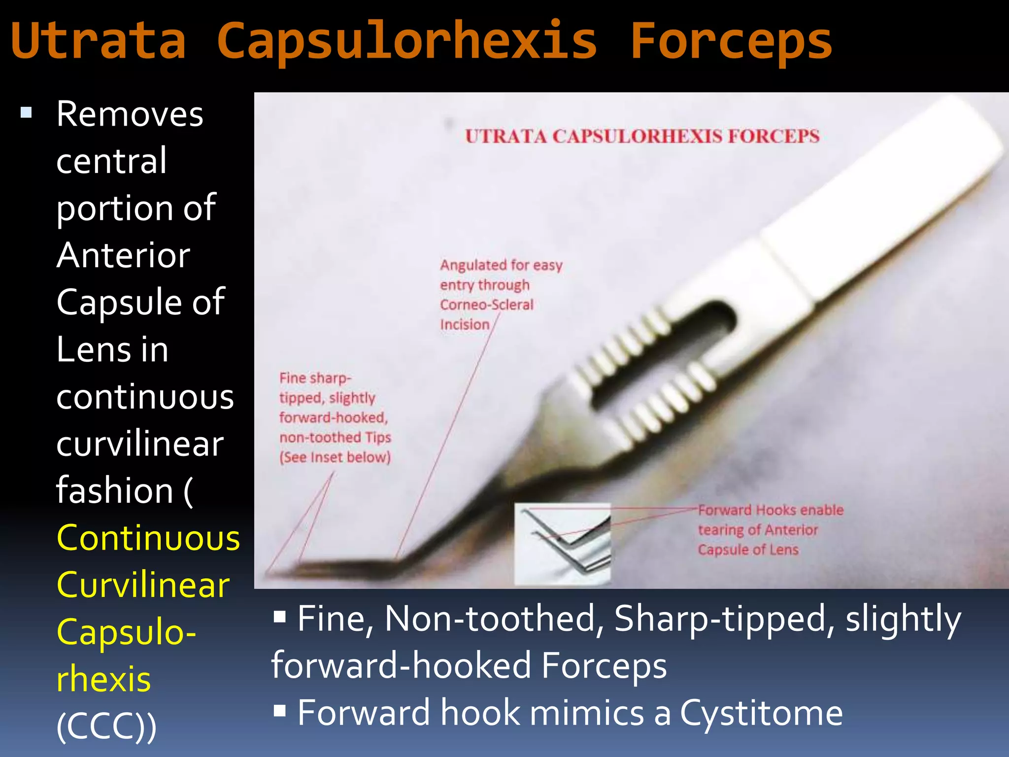 Utrata Capsulorhexis Forceps
 Removes
central
portion of
Anterior
Capsule of
Lens in
continuous
curvilinear
fashion (
Continuous
Curvilinear
Capsulo-
rhexis
(CCC))
 Fine, Non-toothed, Sharp-tipped, slightly
forward-hooked Forceps
 Forward hook mimics a Cystitome
 