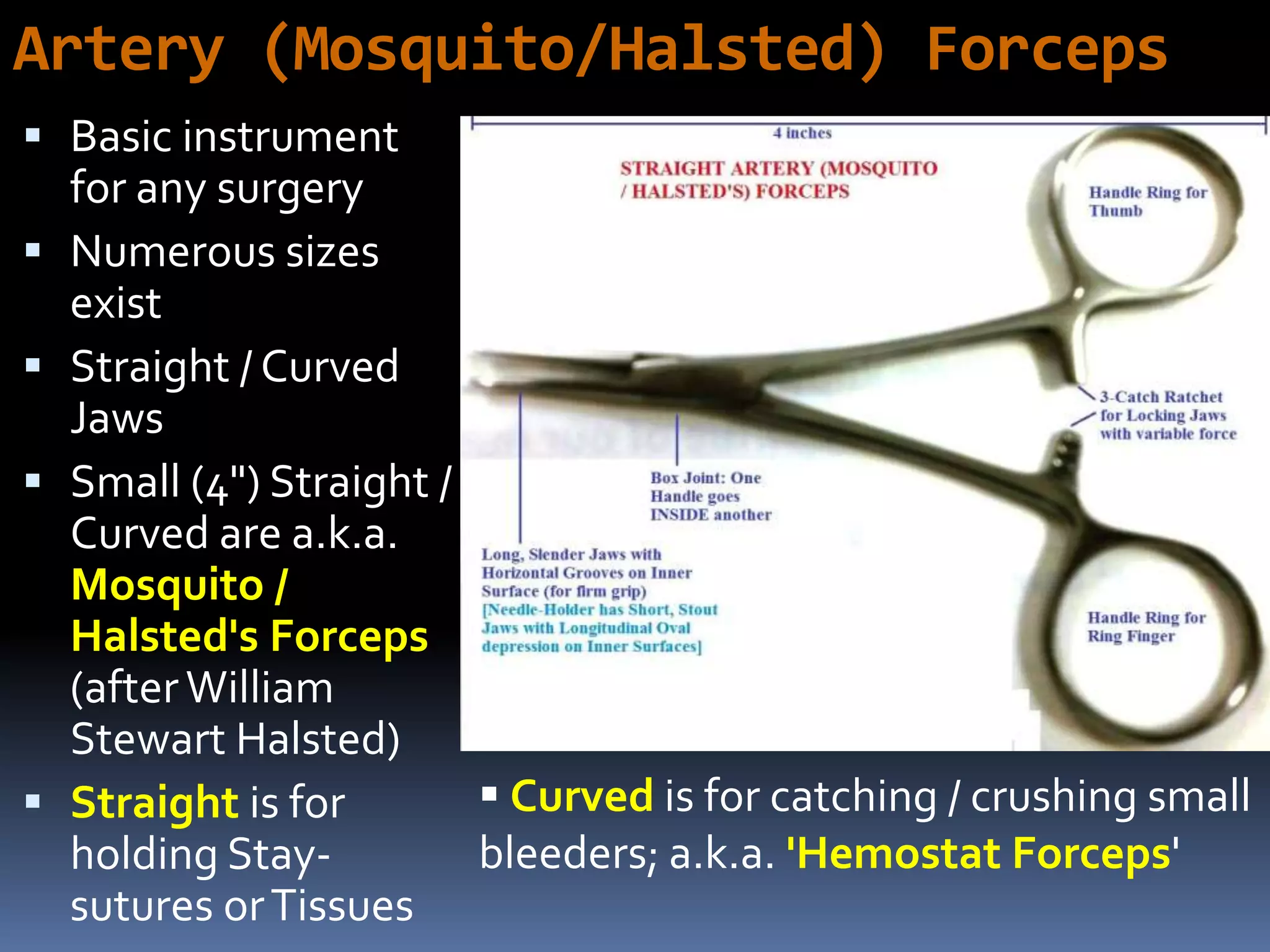Artery (Mosquito/Halsted) Forceps
 Basic instrument
for any surgery
 Numerous sizes
exist
 Straight / Curved
Jaws
 Small (4") Straight /
Curved are a.k.a.
Mosquito /
Halsted's Forceps
(afterWilliam
Stewart Halsted)
 Straight is for
holding Stay-
sutures orTissues
 Curved is for catching / crushing small
bleeders; a.k.a. 'Hemostat Forceps'
 