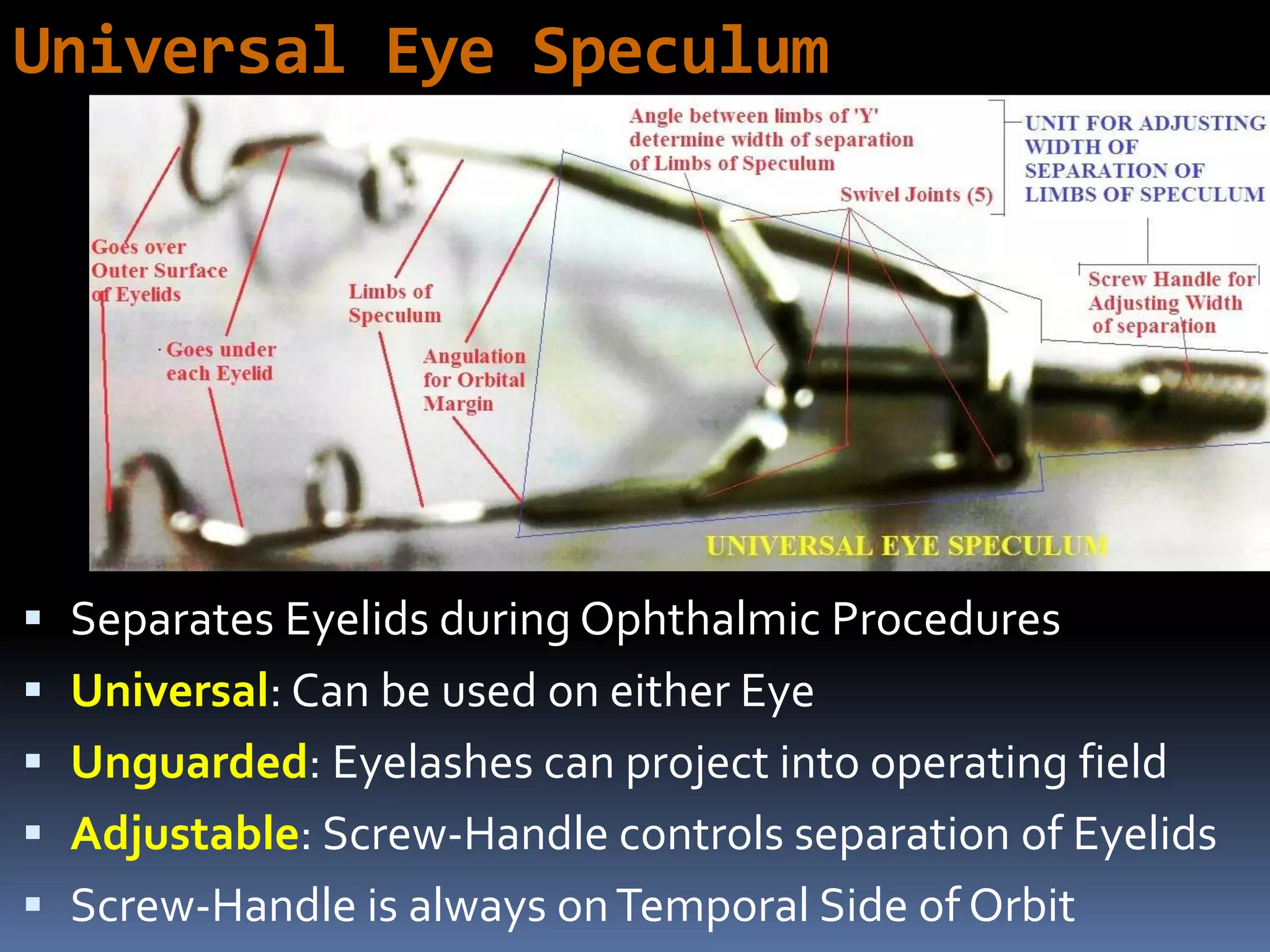 Universal Eye Speculum
 Separates Eyelids during Ophthalmic Procedures
 Universal: Can be used on either Eye
 Unguarded: Eyelashes can project into operating field
 Adjustable: Screw-Handle controls separation of Eyelids
 Screw-Handle is always onTemporal Side of Orbit
 