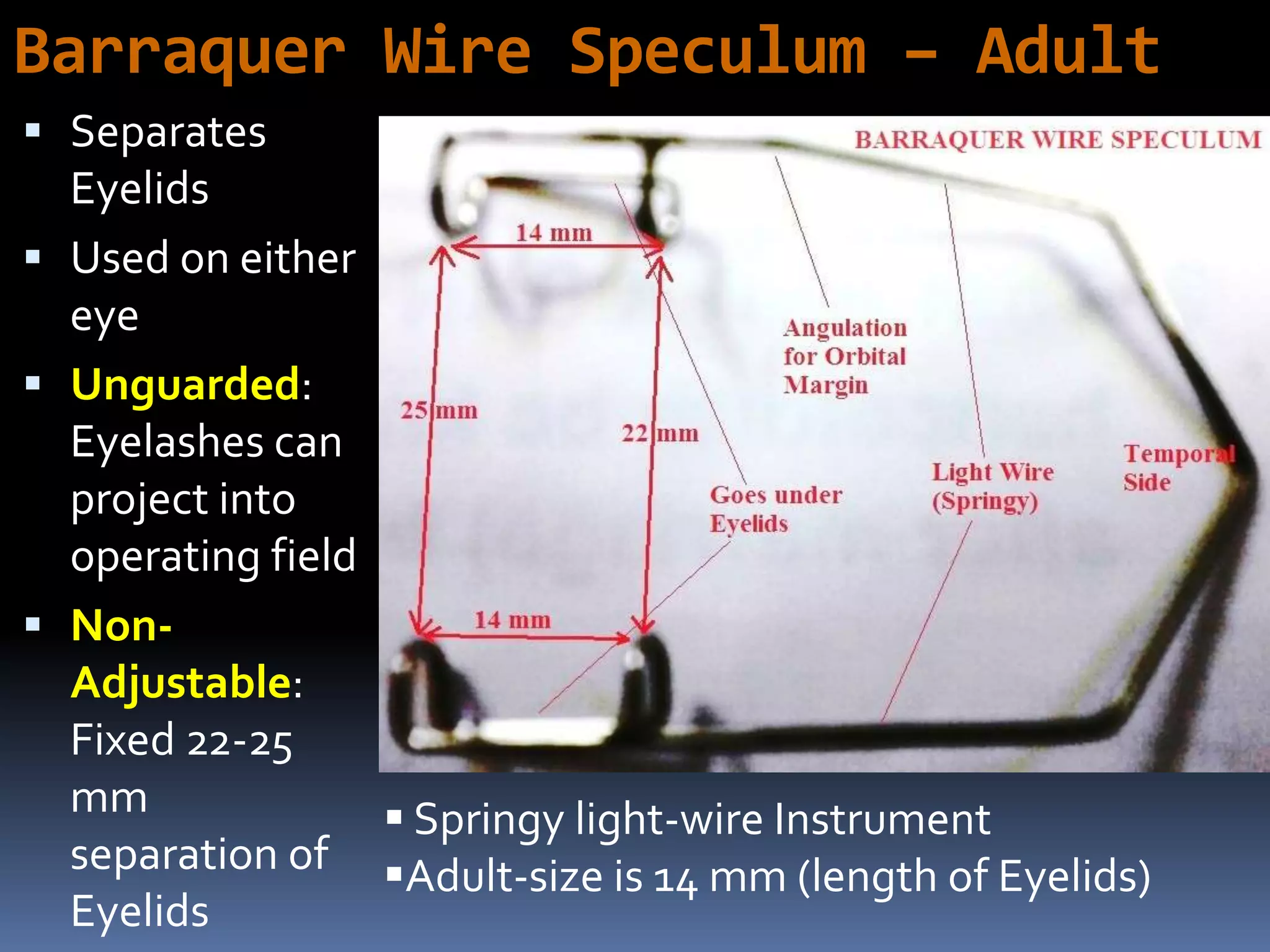 Barraquer Wire Speculum – Adult
 Separates
Eyelids
 Used on either
eye
 Unguarded:
Eyelashes can
project into
operating field
 Non-
Adjustable:
Fixed 22-25
mm
separation of
Eyelids
 Springy light-wire Instrument
Adult-size is 14 mm (length of Eyelids)
 