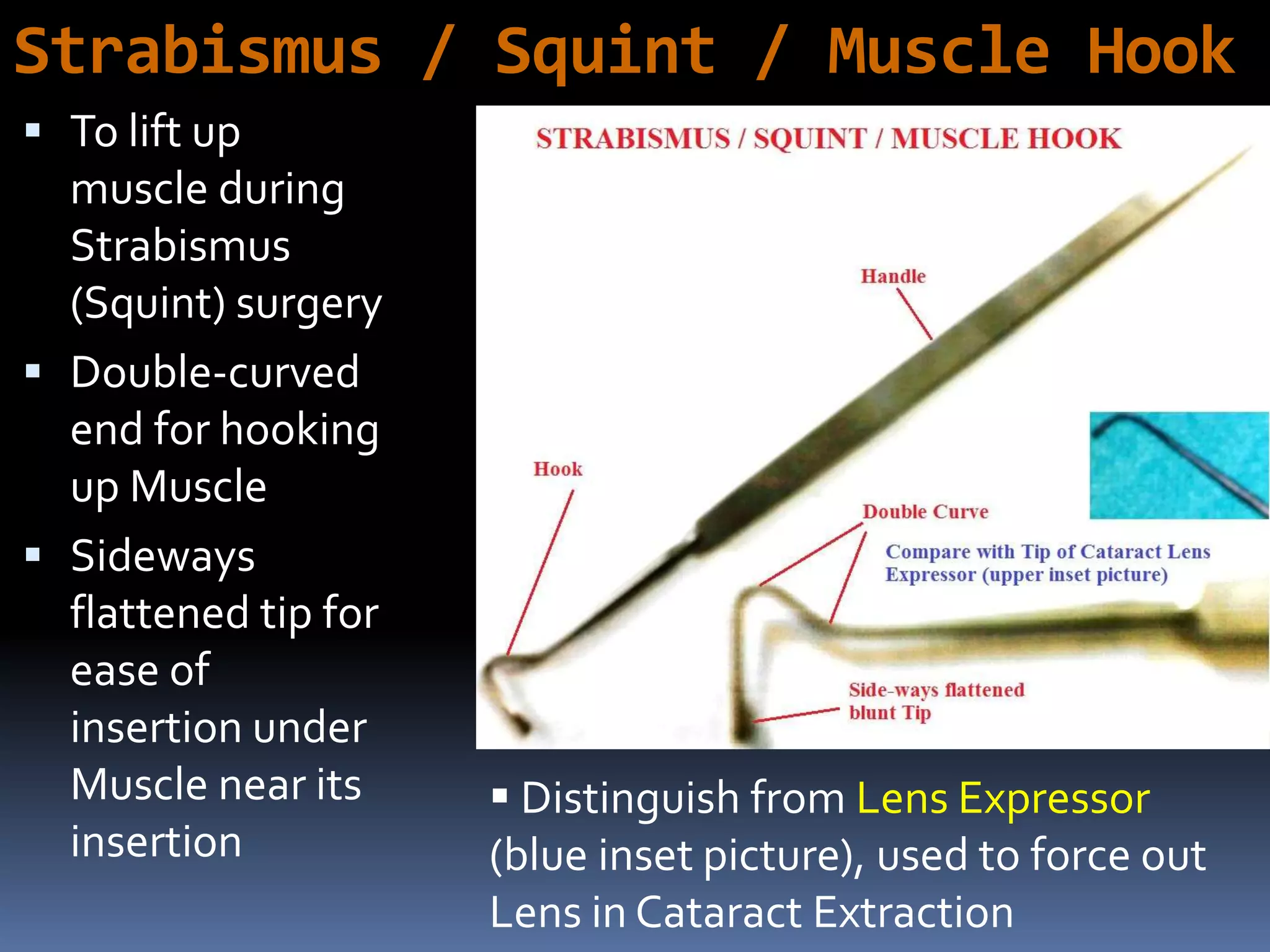 Strabismus / Squint / Muscle Hook
 To lift up
muscle during
Strabismus
(Squint) surgery
 Double-curved
end for hooking
up Muscle
 Sideways
flattened tip for
ease of
insertion under
Muscle near its
insertion
 Distinguish from Lens Expressor
(blue inset picture), used to force out
Lens in Cataract Extraction
 