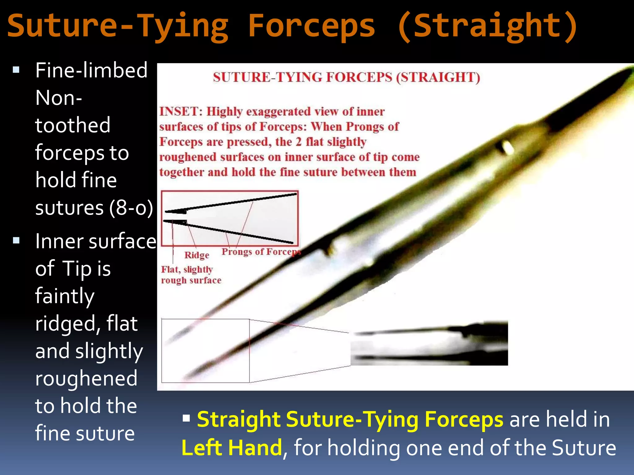 Suture-Tying Forceps (Straight)
 Fine-limbed
Non-
toothed
forceps to
hold fine
sutures (8-0)
 Inner surface
of Tip is
faintly
ridged, flat
and slightly
roughened
to hold the
fine suture
 Straight Suture-Tying Forceps are held in
Left Hand, for holding one end of the Suture
 