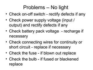 Problems – No light
• Check on-off switch - rectify defects if any
• Check power supply voltage (input /
output) and rectify defects if any
• Check battery pack voltage - recharge if
necessary
• Check connecting wires for continuity or
short circuit - replace if necessary
• Check the fuse - if blown out replace
• Check the bulb - if fused or blackened
replace
 