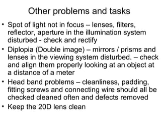 Other problems and tasks
• Spot of light not in focus – lenses, filters,
reflector, aperture in the illumination system
disturbed - check and rectify
• Diplopia (Double image) – mirrors / prisms and
lenses in the viewing system disturbed. – check
and align them properly looking at an object at
a distance of a meter
• Head band problems – cleanliness, padding,
fitting screws and connecting wire should all be
checked cleaned often and defects removed
• Keep the 20D lens clean
 