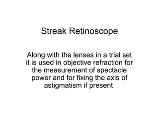Streak Retinoscope
Along with the lenses in a trial set
it is used in objective refraction for
the measurement of spectacle
power and for fixing the axis of
astigmatism if present
 