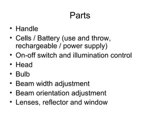Parts
• Handle
• Cells / Battery (use and throw,
rechargeable / power supply)
• On-off switch and illumination control
• Head
• Bulb
• Beam width adjustment
• Beam orientation adjustment
• Lenses, reflector and window
 