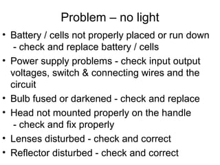 Problem – no light
• Battery / cells not properly placed or run down
- check and replace battery / cells
• Power supply problems - check input output
voltages, switch & connecting wires and the
circuit
• Bulb fused or darkened - check and replace
• Head not mounted properly on the handle
- check and fix properly
• Lenses disturbed - check and correct
• Reflector disturbed - check and correct
 