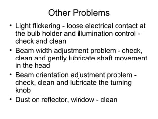 Other Problems
• Light flickering - loose electrical contact at
the bulb holder and illumination control -
check and clean
• Beam width adjustment problem - check,
clean and gently lubricate shaft movement
in the head
• Beam orientation adjustment problem -
check, clean and lubricate the turning
knob
• Dust on reflector, window - clean
 