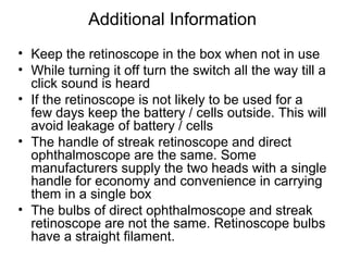 Additional Information
• Keep the retinoscope in the box when not in use
• While turning it off turn the switch all the way till a
click sound is heard
• If the retinoscope is not likely to be used for a
few days keep the battery / cells outside. This will
avoid leakage of battery / cells
• The handle of streak retinoscope and direct
ophthalmoscope are the same. Some
manufacturers supply the two heads with a single
handle for economy and convenience in carrying
them in a single box
• The bulbs of direct ophthalmoscope and streak
retinoscope are not the same. Retinoscope bulbs
have a straight filament.
 