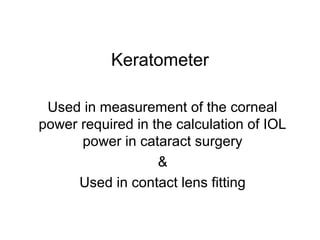 Keratometer
Used in measurement of the corneal
power required in the calculation of IOL
power in cataract surgery
&
Used in contact lens fitting
 