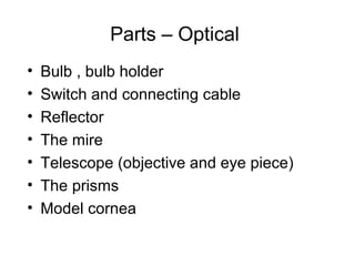 Parts – Optical
• Bulb , bulb holder
• Switch and connecting cable
• Reflector
• The mire
• Telescope (objective and eye piece)
• The prisms
• Model cornea
 
