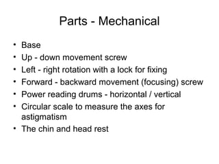 Parts - Mechanical
• Base
• Up - down movement screw
• Left - right rotation with a lock for fixing
• Forward - backward movement (focusing) screw
• Power reading drums - horizontal / vertical
• Circular scale to measure the axes for
astigmatism
• The chin and head rest
 