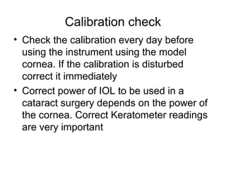 Calibration check
• Check the calibration every day before
using the instrument using the model
cornea. If the calibration is disturbed
correct it immediately
• Correct power of IOL to be used in a
cataract surgery depends on the power of
the cornea. Correct Keratometer readings
are very important
 