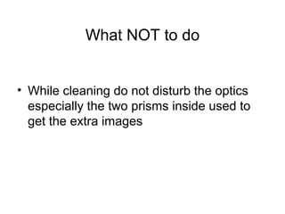 What NOT to do
• While cleaning do not disturb the optics
especially the two prisms inside used to
get the extra images
 